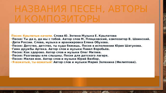 Названия песен, авторы и композиторы    Песня: Крылатые качели .   Слова Ю. Энтина Музыка Е. Крылатова Песня: Ты да я, да мы с тобой.  Автор слов М. Пляцковский, композитор В. Шаинский. Дети России.  Слова, музыка и аранжировка Елена Обухова. Песня: Детство, детство, ты куда бежишь.  Песня в исполнении Юрия Шатунова. Гимн дружбы Артека.  Автор слов и музыки Павел Воробьёв. Песня: Как здорово.  Автор слов и музыки Олег Митяев. Песня: Разговоры еле слышны.  Песня для детского лагеря. Песня: Милая моя.  Автор слов и музыки Юрий Визбор. Я-вожатый, ты-вожатый!  Автор слов и музыки Мария Зеленина (Филиппова).   