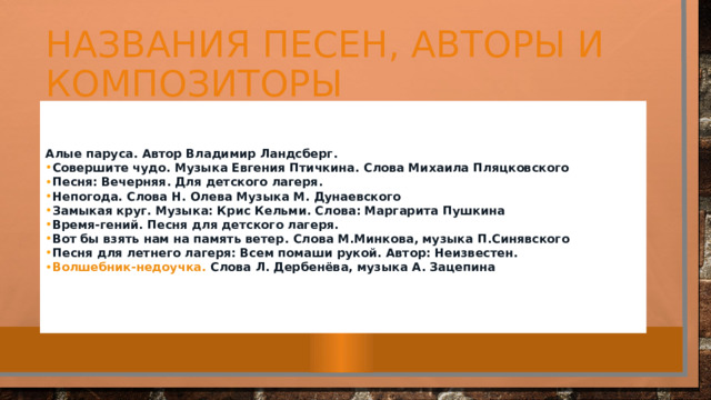 Названия песен, авторы и композиторы   Алые паруса.  Автор Владимир Ландсберг. Совершите чудо.  Музыка Евгения Птичкина. Слова Михаила Пляцковского Песня: Вечерняя . Для детского лагеря. Непогода.  Слова Н. Олева Музыка М. Дунаевского Замыкая круг.  Музыка: Крис Кельми. Слова: Маргарита Пушкина Время-гений.  Песня для детского лагеря. Вот бы взять нам на память ветер.  Слова М.Минкова, музыка П.Синявского Песня для летнего лагеря: Всем помаши рукой.  Автор: Неизвестен. Волшебник-недоучка.  Слова Л. Дербенёва, музыка А. Зацепина   