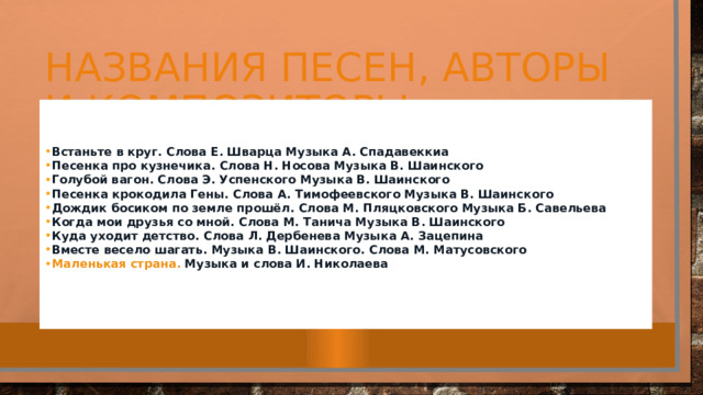 Названия песен, авторы и композиторы Встаньте в круг.  Слова Е. Шварца Музыка А. Спадавеккиа Песенка про кузнечика.  Слова Н. Носова Музыка В. Шаинского Голубой вагон.  Слова Э. Успенского Музыка В. Шаинского Песенка крокодила Гены.  Слова А. Тимофеевского Музыка В. Шаинского Дождик босиком по земле прошёл.  Слова М. Пляцковского Музыка Б. Савельева Когда мои друзья со мной. Слова М.  Танича Музыка В. Шаинского Куда уходит детство.  Слова Л. Дербенева Музыка А. Зацепина Вместе весело шагать.  Музыка В. Шаинского. Слова М. Матусовского Маленькая страна.  Музыка и слова И. Николаева   