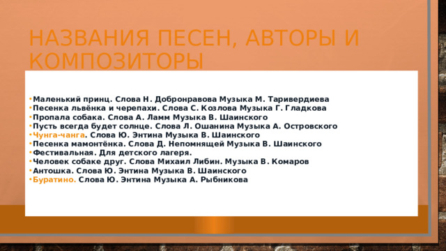 Названия песен, авторы и композиторы Маленький принц.  Слова Н. Добронравова Музыка М. Таривердиева Песенка львёнка и черепахи.  Слова С. Козлова Музыка Г. Гладкова Пропала собака.  Слова А. Ламм Музыка В. Шаинского Пусть всегда будет солнце.  Слова Л. Ошанина Музыка А. Островского Чунга-чанга .  Слова Ю. Энтина Музыка В. Шаинского Песенка мамонтёнка.  Слова Д. Непомнящей Музыка В. Шаинского Фестивальная.  Для детского лагеря. Человек собаке друг.  Слова Михаил Либин. Музыка В. Комаров Антошка.  Слова Ю. Энтина Музыка В. Шаинского Буратино.  Слова Ю. Энтина Музыка А. Рыбникова   