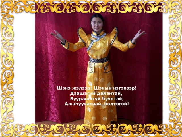 Шэнэ жэлээр! Шэнын нэгэнээр!  Даашагyй далантай,  Буурашагyй буянтай,  Ажаhуухатнай, болтогой! 