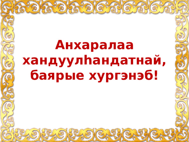 Анхаралаа хандуулhандатнай, баярые хyргэнэб! 