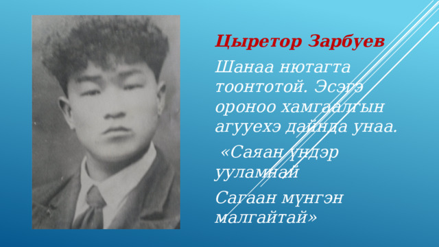 Цыретор Зарбуев Шанаа нютагта тоонтотой. Эсэгэ ороноо хамгаалгын агууехэ дайнда унаа.  «Саяан үндэр ууламнай Сагаан мүнгэн малгайтай» 