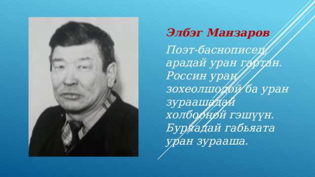 Элбэг Манзаров Поэт-баснописец, арадай уран гартан. Россин уран зохеолшодой ба уран зураашадай холбооной гэш үүн. Буряадай габьяата уран зурааша. 