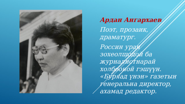 Ардан Ангархаев Поэт, прозаик, драматург. Россин уран зохеолшодой ба журналистнарай холбооной гэш үүн. «Буряад үнэн» газетын генеральна директор, ахамад редактор. 