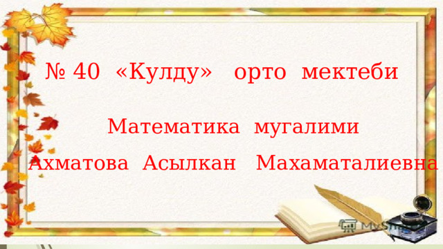 № 40 «Кулду» орто мектеби Математика мугалими Ахматова Асылкан Махаматалиевна 