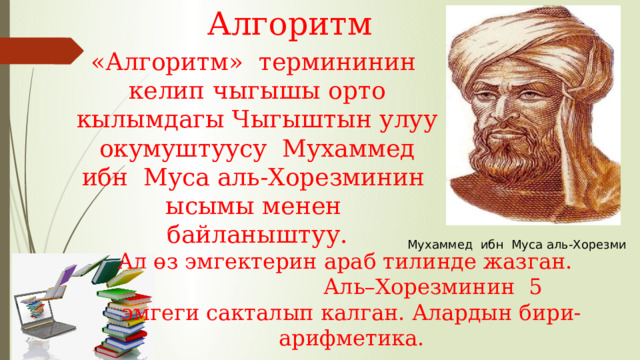 Алгоритм  «Алгоритм» термининин келип чыгышы орто кылымдагы Чыгыштын улуу окумуштуусу Мухаммед ибн Муса аль-Хорезминин ысымы менен байланыштуу. Мухаммед ибн Муса аль-Хорезми Ал өз эмгектерин араб тилинде жазган. Аль–Хорезминин 5 эмгеги сакталып калган. Алардын бири-арифметика. 