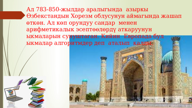 Ал 783-850-жылдар аралыгында азыркы Өзбекстандын Хорезм облусунун аймагында жашап өткөн. Ал көп орундуу сандар менен арифметикалык эсептөөлөрдү аткаруунун ыкмаларын сунуштаган. Кийин Европада бул ыкмалар алгоритмдер деп аталып калды. 