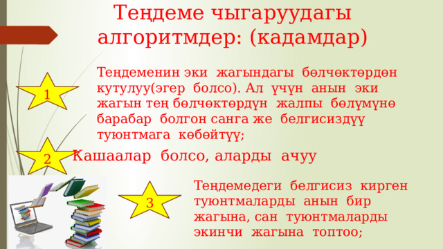 Теңдеме чыгаруудагы алгоритмдер: (кадамдар) Теңдеменин эки жагындагы бөлчөктөрдөн кутулуу(эгер болсо). Ал үчүн анын эки жагын тең бөлчөктөрдүн жалпы бөлүмүнө барабар болгон санга же белгисиздүү туюнтмага көбөйтүү; 1 2 Кашаалар болсо, аларды ачуу Теңдемедеги белгисиз кирген туюнтмаларды анын бир жагына, сан туюнтмаларды экинчи жагына топтоо; 3 