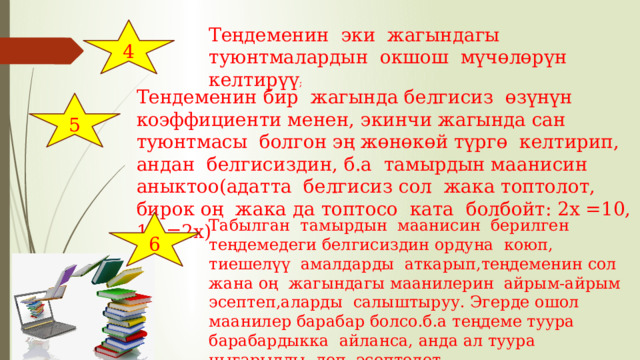 4 Теңдеменин эки жагындагы туюнтмалардын окшош мүчөлөрүн келтирүү ; Тендеменин бир жагында белгисиз өзүнүн коэффициенти менен, экинчи жагында сан туюнтмасы болгон эң жөнөкөй түргө келтирип, андан белгисиздин, б.а тамырдын маанисин аныктоо(адатта белгисиз сол жака топтолот, бирок оң жака да топтосо ката болбойт: 2х =10, 10 =2х) 5 6 Табылган тамырдын маанисин берилген теңдемедеги белгисиздин ордуна коюп, тиешелүү амалдарды аткарып,теңдеменин сол жана оң жагындагы маанилерин айрым-айрым эсептеп,аларды салыштыруу. Эгерде ошол маанилер барабар болсо.б.а теңдеме туура барабардыкка айланса, анда ал туура чыгарылды деп эсептелет. 