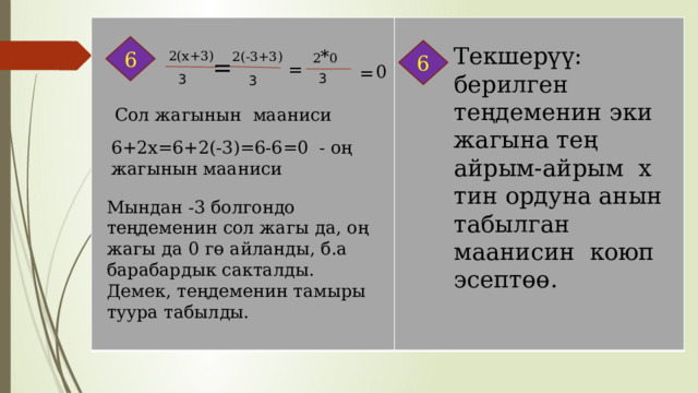 6 Текшерүү: берилген теңдеменин эки жагына тең айрым-айрым х тин ордуна анын табылган маанисин коюп эсептөө. 6 2 * 0 2(х+3) 2(-3+3) = = 0 = 3 3 3 Сол жагынын мааниси 6+2х=6+2(-3)=6-6=0 - оң жагынын мааниси Мындан -3 болгондо теңдеменин сол жагы да, оң жагы да 0 гө айланды, б.а барабардык сакталды. Демек, теңдеменин тамыры туура табылды. 
