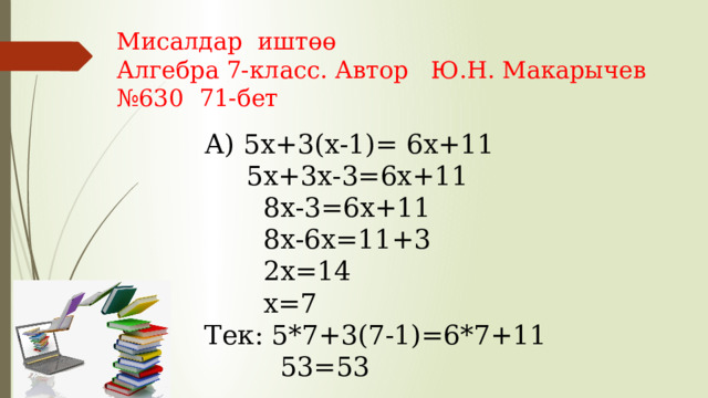 Мисалдар иштөө Алгебра 7-класс. Автор Ю.Н. Макарычев № 630 71-бет А) 5х+3(х-1)= 6х+11  5х+3х-3=6х+11  8х-3=6х+11  8х-6х=11+3  2х=14  х=7 Тек: 5*7+3(7-1)=6*7+11  53=53 