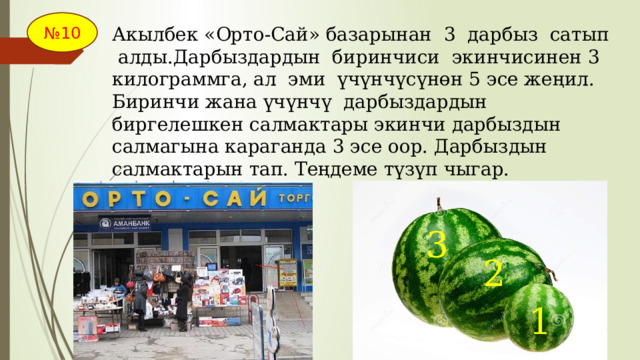 № 10 Акылбек «Орто-Сай» базарынан 3 дарбыз сатып алды.Дарбыздардын биринчиси экинчисинен 3 килограммга, ал эми үчүнчүсүнөн 5 эсе жеңил. Биринчи жана үчүнчү дарбыздардын биргелешкен салмактары экинчи дарбыздын салмагына караганда 3 эсе оор. Дарбыздын салмактарын тап. Теңдеме түзүп чыгар. 3 2 1 