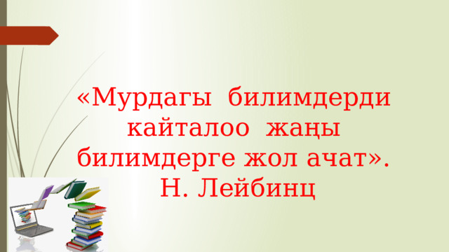 «Мурдагы билимдерди кайталоо жаңы билимдерге жол ачат». Н. Лейбинц 