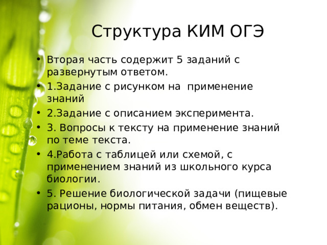 Структура КИМ ОГЭ Вторая часть содержит 5 заданий с развернутым ответом. 1.Задание с рисунком на применение знаний 2.Задание с описанием эксперимента. 3. Вопросы к тексту на применение знаний по теме текста. 4.Работа с таблицей или схемой, с применением знаний из школьного курса биологии. 5. Решение биологической задачи (пищевые рационы, нормы питания, обмен веществ). 