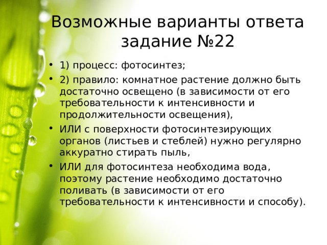 Возможные варианты ответа задание №22 1) процесс: фотосинтез; 2) правило: комнатное растение должно быть достаточно освещено (в зависимости от его требовательности к интенсивности и продолжительности освещения), ИЛИ с поверхности фотосинтезирующих органов (листьев и стеблей) нужно регулярно аккуратно стирать пыль, ИЛИ для фотосинтеза необходима вода, поэтому растение необходимо достаточно поливать (в зависимости от его требовательности к интенсивности и способу). 