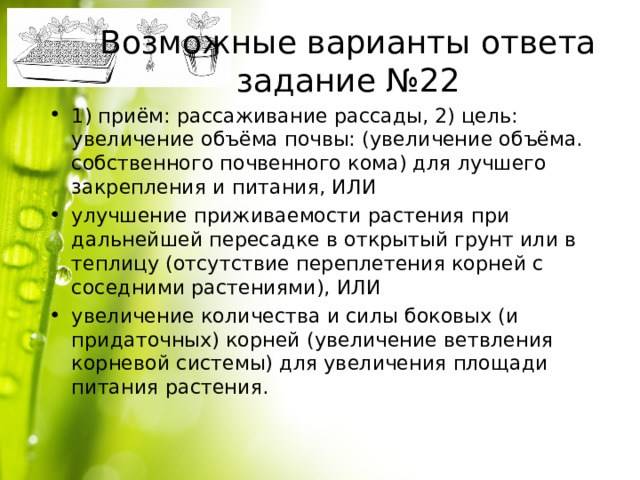 Возможные варианты ответа задание №22 1) приём: рассаживание рассады, 2) цель: увеличение объёма почвы: (увеличение объёма. собственного почвенного кома) для лучшего закрепления и питания, ИЛИ улучшение приживаемости растения при дальнейшей пересадке в открытый грунт или в теплицу (отсутствие переплетения корней с соседними растениями), ИЛИ увеличение количества и силы боковых (и придаточных) корней (увеличение ветвления корневой системы) для увеличения площади питания растения. 