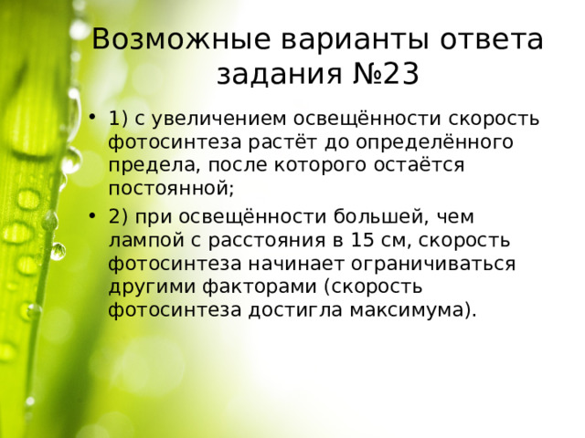 Возможные варианты ответа задания №23 1) с увеличением освещённости скорость фотосинтеза растёт до определённого предела, после которого остаётся постоянной; 2) при освещённости большей, чем лампой с расстояния в 15 см, скорость фотосинтеза начинает ограничиваться другими факторами (скорость фотосинтеза достигла максимума). 