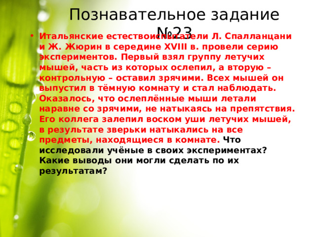 Познавательное задание №23 Итальянские естествоиспытатели Л. Спалланцани и Ж. Жюрин в середине XVIII в. провели серию экспериментов. Первый взял группу летучих мышей, часть из которых ослепил, а вторую – контрольную – оставил зрячими. Всех мышей он выпустил в тёмную комнату и стал наблюдать. Оказалось, что ослеплённые мыши летали наравне со зрячими, не натыкаясь на препятствия. Его коллега залепил воском уши летучих мышей, в результате зверьки натыкались на все предметы, находящиеся в комнате. Что исследовали учёные в своих экспериментах? Какие выводы они могли сделать по их результатам? 
