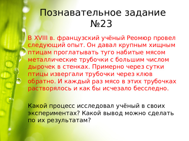 Познавательное задание №23 В XVIII в. французский учёный Реомюр провел следующий опыт. Он давал крупным хищным птицам проглатывать туго набитые мясом металлические трубочки с большим числом дырочек в стенках. Примерно через сутки птицы извергали трубочки через клюв обратно. И каждый раз мясо в этих трубочках растворялось и как бы исчезало бесследно. Какой процесс исследовал учёный в своих экспериментах? Какой вывод можно сделать по их результатам? 