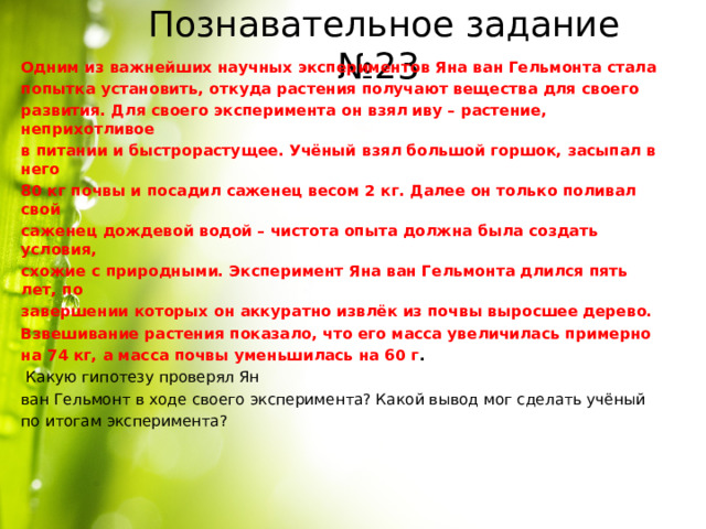 Познавательное задание №23 Одним из важнейших научных экспериментов Яна ван Гельмонта стала попытка установить, откуда растения получают вещества для своего развития. Для своего эксперимента он взял иву – растение, неприхотливое в питании и быстрорастущее. Учёный взял большой горшок, засыпал в него 80 кг почвы и посадил саженец весом 2 кг. Далее он только поливал свой саженец дождевой водой – чистота опыта должна была создать условия, схожие с природными. Эксперимент Яна ван Гельмонта длился пять лет, по завершении которых он аккуратно извлёк из почвы выросшее дерево. Взвешивание растения показало, что его масса увеличилась примерно на 74 кг, а масса почвы уменьшилась на 60 г .  Какую гипотезу проверял Ян ван Гельмонт в ходе своего эксперимента? Какой вывод мог сделать учёный по итогам эксперимента? 