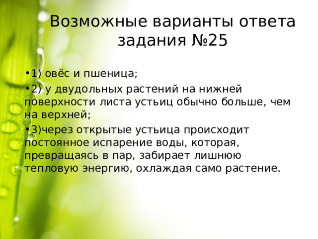 Возможные варианты ответа задания №25 1) овёс и пшеница; 2) у двудольных растений на нижней поверхности листа устьиц обычно больше, чем на верхней; 3)через открытые устьица происходит постоянное испарение воды, которая, превращаясь в пар, забирает лишнюю тепловую энергию, охлаждая само растение. 