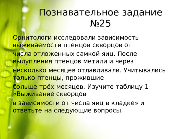 Познавательное задание №25 Орнитологи исследовали зависимость выживаемости птенцов скворцов от числа отложенных самкой яиц. После вылупления птенцов метили и через несколько месяцев отлавливали. Учитывались только птенцы, прожившие больше трёх месяцев. Изучите таблицу 1 «Выживание скворцов в зависимости от числа яиц в кладке» и ответьте на следующие вопросы. 