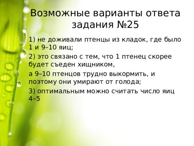 Возможные варианты ответа задания №25 1) не доживали птенцы из кладок, где было 1 и 9–10 яиц; 2) это связано с тем, что 1 птенец скорее будет съеден хищником, а 9–10 птенцов трудно выкормить, и поэтому они умирают от голода; 3) оптимальным можно считать число яиц 4–5 