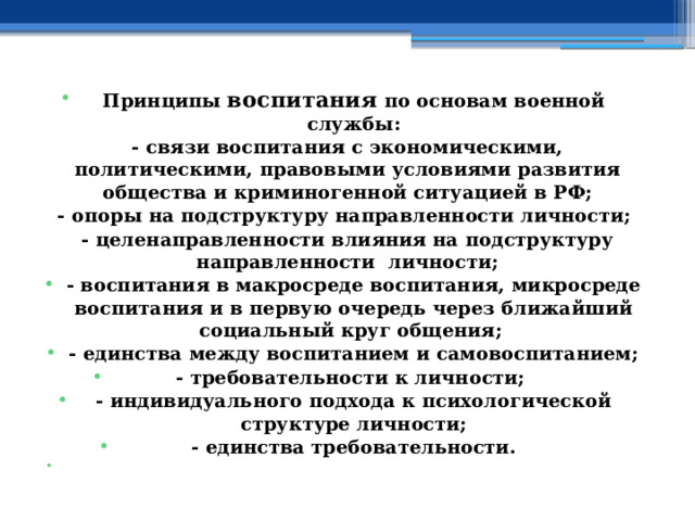  Принципы воспитания по основам военной службы : - связи воспитания с экономическими, политическими, правовыми условиями развития общества и криминогенной ситуацией в РФ; - опоры на подструктуру направленности личности; - целенаправленности влияния на подструктуру направленности личности; - воспитания в макросреде воспитания, микросреде воспитания и в первую очередь через ближайший социальный круг общения; - единства между воспитанием и самовоспитанием; - требовательности к личности; - индивидуального подхода к психологической структуре личности; - единства требовательности.   