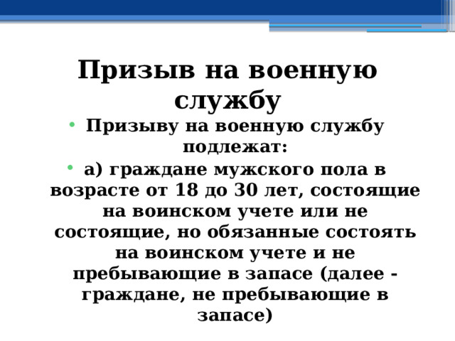 Призыв на военную службу Призыву на военную службу подлежат: а) граждане мужского пола в возрасте от 18 до 30 лет, состоящие на воинском учете или не состоящие, но обязанные состоять на воинском учете и не пребывающие в запасе (далее - граждане, не пребывающие в запасе) 