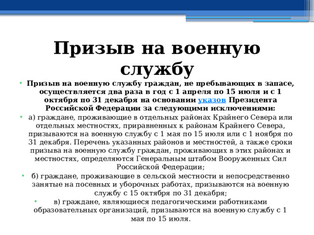 Призыв на военную службу Призыв на военную службу граждан, не пребывающих в запасе, осуществляется два раза в год с 1 апреля по 15 июля и с 1 октября по 31 декабря на основании  указов  Президента Российской Федерации за следующими исключениями: а) граждане, проживающие в отдельных районах Крайнего Севера или отдельных местностях, приравненных к районам Крайнего Севера, призываются на военную службу с 1 мая по 15 июля или с 1 ноября по 31 декабря. Перечень указанных районов и местностей, а также сроки призыва на военную службу граждан, проживающих в этих районах и местностях, определяются Генеральным штабом Вооруженных Сил Российской Федерации; б) граждане, проживающие в сельской местности и непосредственно занятые на посевных и уборочных работах, призываются на военную службу с 15 октября по 31 декабря; в) граждане, являющиеся педагогическими работниками образовательных организаций, призываются на военную службу с 1 мая по 15 июля. 