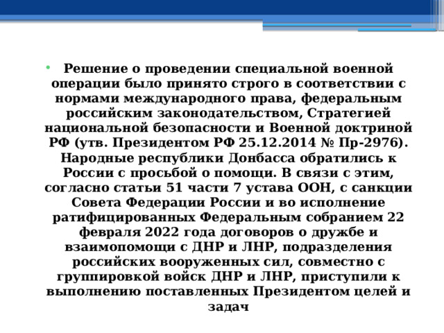 Решение о проведении специальной военной операции было принято строго в соответствии с нормами международного права, федеральным российским законодательством, Стратегией национальной безопасности и Военной доктриной РФ (утв. Президентом РФ 25.12.2014 № Пр-2976). Народные республики Донбасса обратились к России с просьбой о помощи. В связи с этим, согласно статьи 51 части 7 устава ООН, с санкции Совета Федерации России и во исполнение ратифицированных Федеральным собранием 22 февраля 2022 года договоров о дружбе и взаимопомощи с ДНР и ЛНР, подразделения российских вооруженных сил, совместно с группировкой войск ДНР и ЛНР, приступили к выполнению поставленных Президентом целей и задач 