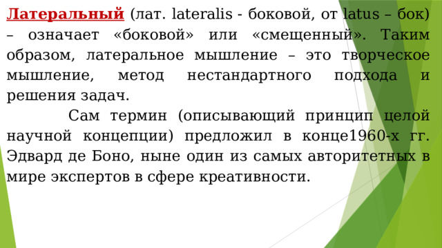 Латеральный (лат. lateralis - боковой, от latus – бок) – означает «боковой» или «смещенный». Таким образом, латеральное мышление – это творческое мышление,  метод нестандартного подхода и решения задач.  Сам термин (описывающий принцип целой научной концепции) предложил в конце1960-х гг. Эдвард де Боно, ныне один из самых авторитетных в мире экспертов в сфере креативности. 