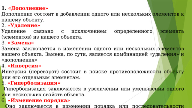 1. «Дополнение»  Дополнение состоит в добавлении одного или нескольких элементов к нашему объекту. 2. « Удаление»  Удаление связано с исключением определенного элемента (элементов) из нашего объекта. 3.  «Замена»  Замена заключается в изменении одного или нескольких элементов нашего объекта. Замена, по сути, является комбинацией «удаления» и «дополнения» 4. « Инверсия»  Инверсия (переворот) состоит в поиске противоположности объекту или его отдельным элементам. 5. « Гиперболизация»  Гиперболизация заключается в увеличении или уменьшении одного или нескольких свойств объекта. 6. «Изменение порядка»  Оно заключается в изменении порядка или последовательности одного или нескольких элементов объекта. 