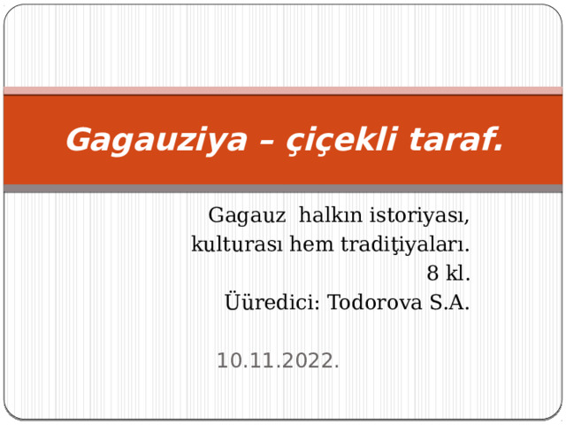 Gagauziya – çiçekli taraf. Gagauz halkın istoriyası,  kulturası hem tradiţiyaları. 8 kl. Üüredici: Todorova S.A. 10.11.2022. 