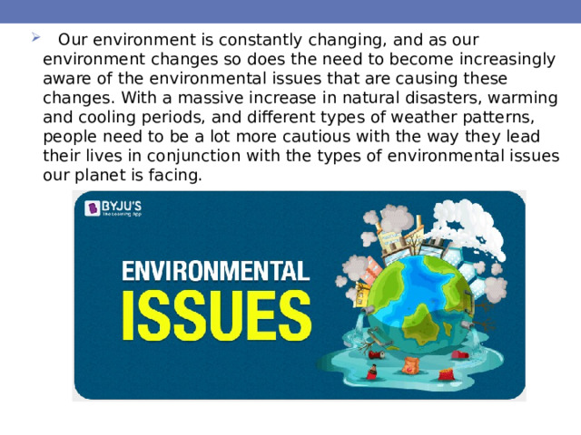  Our environment is constantly changing, and as our environment changes so does the need to become increasingly aware of the environmental issues that are causing these changes. With a massive increase in natural disasters, warming and cooling periods, and different types of weather patterns, people need to be a lot more cautious with the way they lead their lives in conjunction with the types of environmental issues our planet is facing. 