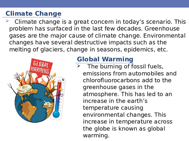 Climate Change  Climate change is a great concern in today’s scenario. This problem has surfaced in the last few decades. Greenhouse gases are the major cause of climate change. Environmental changes have several destructive impacts such as the melting of glaciers, change in seasons, epidemics, etc. Global Warming  The burning of fossil fuels, emissions from automobiles and chlorofluorocarbons add to the greenhouse gases in the atmosphere. This has led to an increase in the earth’s temperature causing environmental changes. This increase in temperature across the globe is known as global warming. 