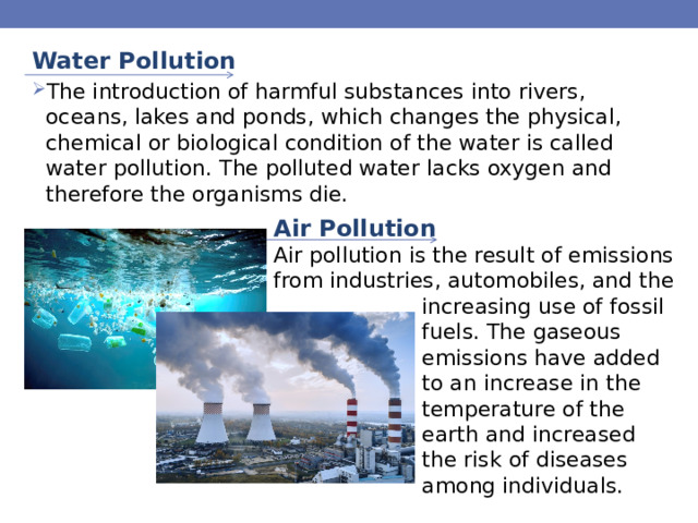 Water Pollution The introduction of harmful substances into rivers, oceans, lakes and ponds, which changes the physical, chemical or biological condition of the water is called water pollution. The polluted water lacks oxygen and therefore the organisms die. Air Pollution Air pollution is the result of emissions from industries, automobiles, and the increasing use of fossil fuels. The gaseous emissions have added to an increase in the temperature of the earth and increased the risk of diseases among individuals. 