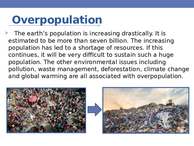 Overpopulation  The earth’s population is increasing drastically. It is estimated to be more than seven billion. The increasing population has led to a shortage of resources. If this continues, it will be very difficult to sustain such a huge population. The other environmental issues including pollution, waste management, deforestation, climate change and global warming are all associated with overpopulation. 