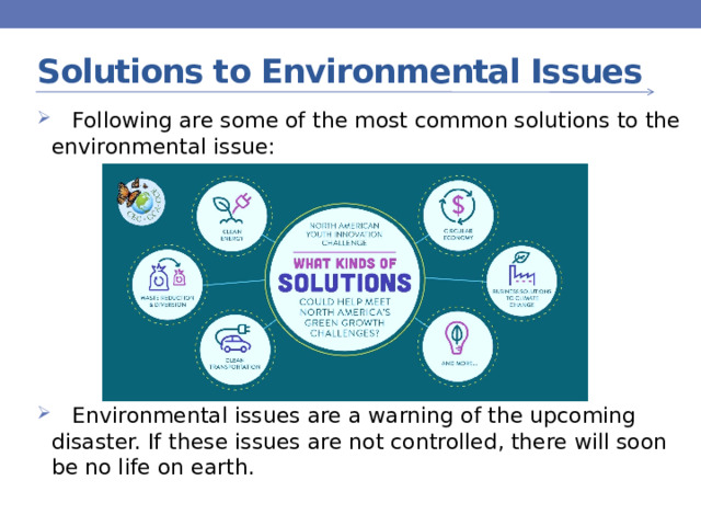 Solutions to Environmental Issues  Following are some of the most common solutions to the environmental issue:  Environmental issues are a warning of the upcoming disaster. If these issues are not controlled, there will soon be no life on earth. 