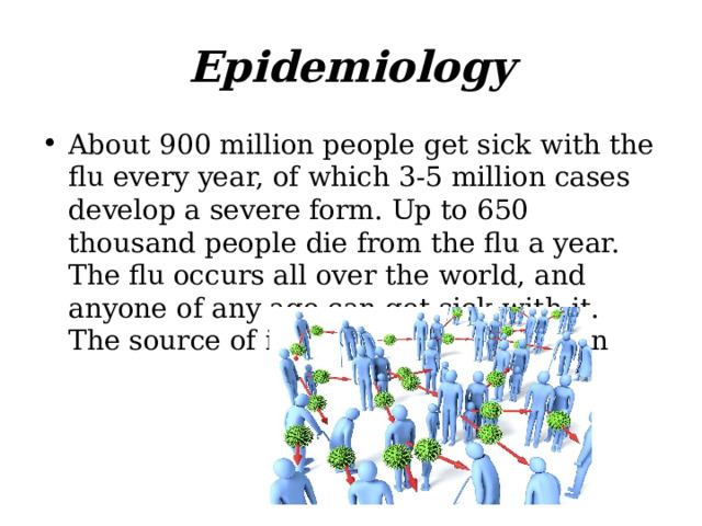 Epidemiology About 900 million people get sick with the flu every year, of which 3-5 million cases develop a severe form. Up to 650 thousand people die from the flu a year. The flu occurs all over the world, and anyone of any age can get sick with it. The source of infection is a sick person 