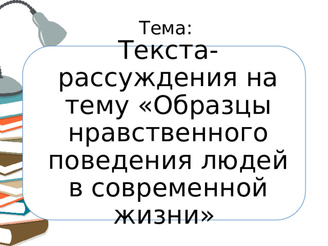 Тема: Текста-рассуждения на тему «Образцы нравственного поведения людей в современной жизни» 