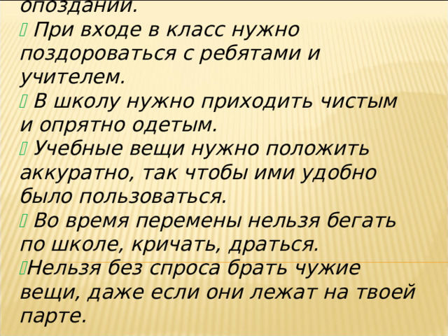   На занятия нужно приходить без опозданий.   При входе в класс нужно поздороваться с ребятами и учителем.   В школу нужно приходить чистым и опрятно одетым.   Учебные вещи нужно положить аккуратно, так чтобы ими удобно было пользоваться.   Во время перемены нельзя бегать по школе, кричать, драться.  Нельзя без спроса брать чужие вещи, даже если они лежат на твоей парте.  