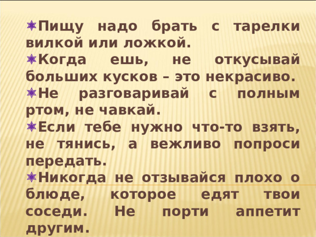  Пищу надо брать с тарелки вилкой или ложкой.  Когда ешь, не откусывай больших кусков – это некрасиво.  Не разговаривай с полным ртом, не чавкай.  Если тебе нужно что-то взять, не тянись, а вежливо попроси передать.  Никогда не отзывайся плохо о блюде, которое едят твои соседи. Не порти аппетит другим.  Не сиди боком к столу – это некрасиво.  Не кроши хлеб, доедай кусок до конца.  