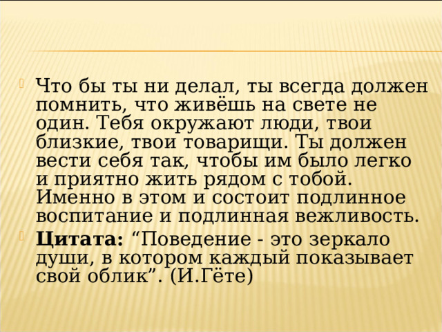 Что бы ты ни делал, ты всегда должен помнить, что живёшь на свете не один. Тебя окружают люди, твои близкие, твои товарищи. Ты должен вести себя так, чтобы им было легко и приятно жить рядом с тобой. Именно в этом и состоит подлинное воспитание и подлинная вежливость. Цитата:  “Поведение - это зеркало души, в котором каждый показывает свой облик”. (И.Гёте)  