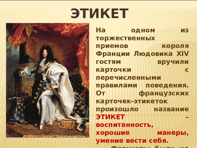 ЭТИКЕТ На одном из торжественных приемов короля Франции Людовика XIV гостям вручили карточки с перечисленными правилами поведения. От французских карточек-этикеток произошло название ЭТИКЕТ – воспитанность, хорошие манеры, умение вести себя.  Французы были не первыми, кто задумался о правильном поведении. Еще древние греки пытались научить людей «красивому поведению». 