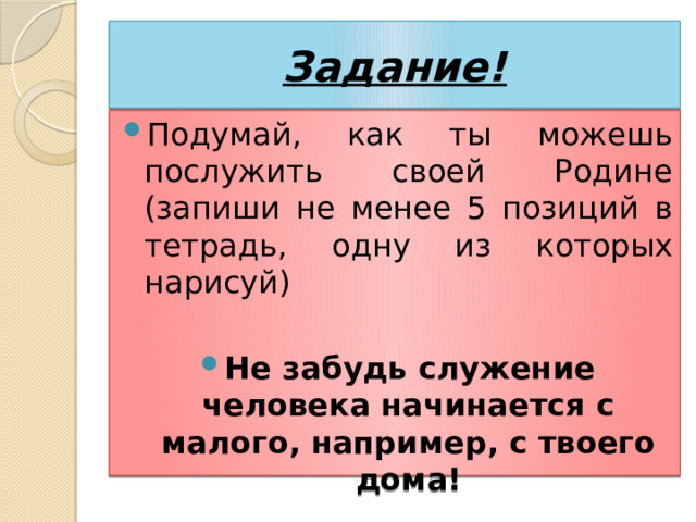 Задание! Подумай, как ты можешь послужить своей Родине (запиши не менее 5 позиций в тетрадь, одну из которых нарисуй) Не забудь служение человека начинается с малого, например, с твоего дома! 