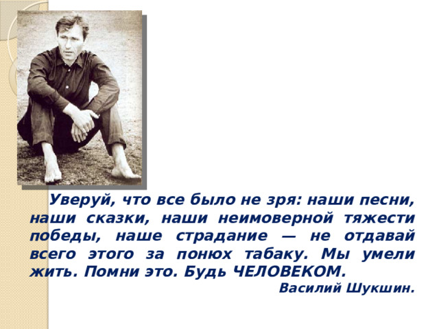  Уверуй, что все было не зря: наши песни, наши сказки, наши неимоверной тяжести победы, наше страдание — не отдавай всего этого за понюх табаку. Мы умели жить. Помни это. Будь ЧЕЛОВЕКОМ. Василий Шукшин. 