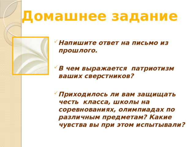 Домашнее задание Напишите ответ на письмо из прошлого.  В чем выражается патриотизм ваших сверстников?  Приходилось ли вам защищать честь класса, школы на соревнованиях, олимпиадах по различным предметам? Какие чувства вы при этом испытывали? Место для вопросов и обсуждений.  