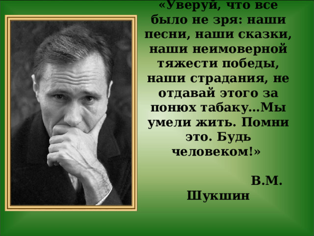 «Уверуй, что все было не зря: наши песни, наши сказки, наши неимоверной тяжести победы, наши страдания, не отдавай этого за понюх табаку…Мы умели жить. Помни это. Будь человеком!»    В.М. Шукшин    
